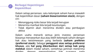 Berbagai Kepentingan
Kepemilikan
Dalam setiap perseroan, satu kelompok saham harus mewakili
hak kepemilikan dasar (saham biasa/common stock), dengan
ciri:
• Menanggung risiko besar bila terjadi kerugian
• Menerima manfaat bila terjadi keuntungan.
• Tidak dijamin akan menerima dividen atau pembagian
aktiva
Dalam usaha menarik semua jenis investor, perseroan
biasanya menawarkan dua atau lebih kelompok saham dengan
hak atau keistimewaan yang berbeda (saham preferen
/preferred stock). Sebagai pengganti atas setiap preferensi
khusus, ada hal yang dikorbankan dari setiap hak yang
melekat dalam modal saham, contohnya jaminan menerima
 