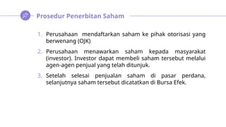 Prosedur Penerbitan Saham
1. Perusahaan mendaftarkan saham ke pihak otorisasi yang
berwenang (OJK)
2. Perusahaan menawarkan saham kepada masyarakat
(investor). Investor dapat membeli saham tersebut melalui
agen-agen penjual yang telah ditunjuk.
3. Setelah selesai penjualan saham di pasar perdana,
selanjutnya saham tersebut dicatatkan di Bursa Efek.
 