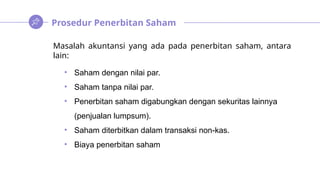 Prosedur Penerbitan Saham
Masalah akuntansi yang ada pada penerbitan saham, antara
lain:
• Saham dengan nilai par.
• Saham tanpa nilai par.
• Penerbitan saham digabungkan dengan sekuritas lainnya
(penjualan lumpsum).
• Saham diterbitkan dalam transaksi non-kas.
• Biaya penerbitan saham
 