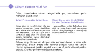 Saham dengan Nilai Par
Dalam menerbitkan saham dengan nilai par, perusahaan perlu
mencatat akun berikut :
Saham yang dikeluarkan dengan nilai nominal dicatat sebesar nilai
nominalnya. Selisih antara nilai nominal dengan harga jual saham
disebut agio/premi (paid-in capital in excess of par/additional paid-in
capital) atau disagio/diskon (discount on stock).
Saham Preferen atau Saham Biasa.
Kedua akun ini merefleksikan nilai par
saham perusahaan yang diterbitkan.
Akun ini dikredit ketika saham pertama
kali diterbitkan. Tidak ada ayat jurnal
tambahan pada akun ini kecuali ada
saham tambahan yang diterbitkan
atau saham yang ditarik.
Modal Disetor yang Melebihi Nilai
Par atau Tambahan Modal Disetor.
Menunjukkan setiap kelebihan atas
nilai par yang disetor oleh pemegang
saham sebagai pengganti saham yang
diterbitkan untuk mereka.
 