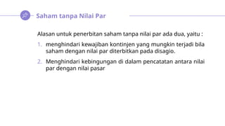 Saham tanpa Nilai Par
Alasan untuk penerbitan saham tanpa nilai par ada dua, yaitu :
1. menghindari kewajiban kontinjen yang mungkin terjadi bila
saham dengan nilai par diterbitkan pada disagio.
2. Menghindari kebingungan di dalam pencatatan antara nilai
par dengan nilai pasar
 