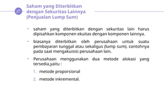 Saham yang Diterbitkan
dengan Sekuritas Lainnya
(Penjualan Lump Sum)
• saham yang diterbitkan dengan sekuritas lain harus
dipisahkan komponen ekuitas dengan komponen lainnya.
• biasanya diterbitkan oleh perusahaan untuk suatu
pembayaran tunggal atau sekaligus (lump sum), contohnya
pada saat mengakuisisi perusahaan lain.
• Perusahaan menggunakan dua metode alokasi yang
tersedia,yaitu :
1. metode proporsional
2. metode inkremental.
 