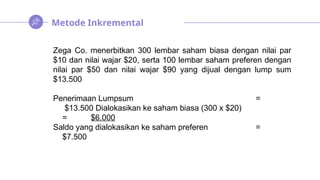 Metode Inkremental
Zega Co. menerbitkan 300 lembar saham biasa dengan nilai par
$10 dan nilai wajar $20, serta 100 lembar saham preferen dengan
nilai par $50 dan nilai wajar $90 yang dijual dengan lump sum
$13.500
Penerimaan Lumpsum =
$13.500 Dialokasikan ke saham biasa (300 x $20)
= $6.000
Saldo yang dialokasikan ke saham preferen =
$7.500
 