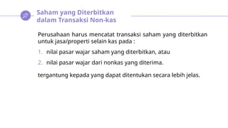 Saham yang Diterbitkan
dalam Transaksi Non-kas
Perusahaan harus mencatat transaksi saham yang diterbitkan
untuk jasa/properti selain kas pada :
1. nilai pasar wajar saham yang diterbitkan, atau
2. nilai pasar wajar dari nonkas yang diterima.
tergantung kepada yang dapat ditentukan secara lebih jelas.
 