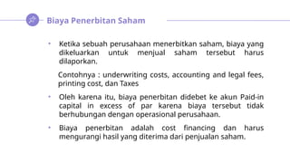Biaya Penerbitan Saham
• Ketika sebuah perusahaan menerbitkan saham, biaya yang
dikeluarkan untuk menjual saham tersebut harus
dilaporkan.
Contohnya : underwriting costs, accounting and legal fees,
printing cost, dan Taxes
• Oleh karena itu, biaya penerbitan didebet ke akun Paid-in
capital in excess of par karena biaya tersebut tidak
berhubungan dengan operasional perusahaan.
• Biaya penerbitan adalah cost financing dan harus
mengurangi hasil yang diterima dari penjualan saham.
 
