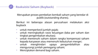 Reakuisisi Saham (Buyback)
Merupakan proses pembelian kembali saham yang beredar di
publik (outstanding shares).
Berikut ini beberapa alasan perusahaan melakukan aksi
buyback
• untuk memperkecil jumlah pajak;
• untuk meningkatkan rasio keuangan (laba per saham dan
tingkat pengembalian ekuitas);
• untuk memenuhi saham dalam rangka kompensasi saham
kepada karyawan atau memenuhi kebutuhan merger;
• untuk menghindari upaya pengambilalihan atau
mengurangi jumlah pemegang saham;
• Menciptakan demand bagi saham.
 