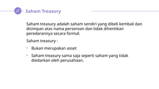 Saham Treasury
Saham treasury adalah saham sendiri yang dibeli kembali dan
disimpan atas nama perseroan dan tidak dihentikan
peredarannya secara formal.
Saham treasury :
• Bukan merupakan asset
• Saham treasury sama saja seperti saham yang tidak
diedarkan oleh perusahaan.
 