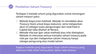 Pembelian Saham Treasury
Terdapat 2 metode umum yang digunakan untuk menangani
saham treasuri yaitu:
1. Metode biaya (cost method). Metode ini mendebet akun
Treasury Stock untuk biaya reakuisisi, serta melaporkan
akun ini sebagai suatu pengurangan dari total Paid in
Capital dan laba ditahan di Neraca
2. Metode nilai par (par value method) atau nilai ditetapkan.
Metode ini mencatat semua transaksi saham treasury pada
nilai par nya dan melaporkan saham treasury hanya
sebagai pengurang atas modal saham.
Apapun metode yang digunakan, biaya saham treasury yang
diakuisisi tidak boleh dimasukkan dalam laba ditahan
 