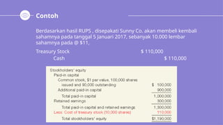 Contoh
Berdasarkan hasil RUPS , disepakati Sunny Co. akan membeli kembali
sahamnya pada tanggal 5 Januari 2017, sebanyak 10.000 lembar
sahamnya pada @ $11,
Treasury Stock $ 110,000
Cash $ 110,000
 