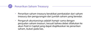 Penarikan Saham Treasury
• Penarikan saham treasury berakibat pembatalan dari saham
treasury dan pengurangan dari jumlah saham yang beredar.
• Pengaruh akuntansinya adalah hampir sama dengan
penjualan saham treasuri, kecuali bahwa debet dilakukan ke
akun Paid in Capital yang dapat diaplikasikan ke penarikan
saham, bukan pada kas.
 