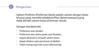 Pengertian
Saham Preferen (Preferred Stock) adalah saham dengan kelas
khusus yang memiliki kelebihan/fitur (keistimewaan) yang
tidak dimiliki saham biasa (Common Stock).
Dengan Karakteristik
• Preferensi atas dividen
• Preferensi atas aktiva pada saat likuidasi
• Dapat dikonversi menjadi saham biasa
• Dapat ditebus opsi perseroan (Callable)
• Tidak mempunyai hak suara (Nonvoting)
 