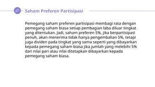 Saham Preferen Partisipasi
Pemegang saham preferen partisipasi membagi rata dengan
pemegang saham biasa setiap pembagian laba diluar tingkat
yang ditentukan. Jadi, saham preferen 5%, jika berpartisipasi
penuh, akan menerima tidak hanya pengembalian 5%, tetapi
juga dividen pada tingkat yang sama seperti yang dibayarkan
kepada pemegang saham biasa jika jumlah yang melebihi 5%
dari nilai pari atau nilai ditetapkan dibayarkan kepada
pemegang saham biasa.
 