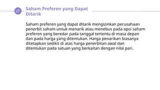 Saham Preferen yang Dapat
Ditarik
Saham preferen yang dapat ditarik mengizinkan perusahaan
penerbit saham untuk menarik atau menebus pada opsi saham
preferen yang beredar pada tanggal tertentu di masa depan
dan pada harga yang ditentukan. Harga penarikan biasanya
ditetapkan sedikit di atas harga penerbitan awal dan
ditentukan pada satuan yang berkaitan dengan nilai pari.
 