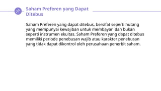 Saham Preferen yang Dapat
Ditebus
Saham Preferen yang dapat ditebus, bersifat seperti hutang
yang mempunyai kewajiban untuk membayar dan bukan
seperti instrumen ekuitas. Saham Preferen yang dapat ditebus
memiliki periode penebusan wajib atau karakter penebusan
yang tidak dapat dikontrol oleh perusahaan penerbit saham.
 