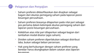 Pelaporan dan Penyajian
• Saham preferen diklasifikasikan dan disajikan sebagai
bagain dari ekuitas pemegang saham pada laporan posisi
keuangan perusahaan.
• Saham preferen biasanya dilaporkan pada nilai pari sebagai
pos pertama dalam kelompok ekuitas pemegang saham dari
laporan posisi keuangan perusahaan.
• Kelebihan atas nilai pari dilaporkan sebagai bagian dari
tambahan modal disetor (agio saham).
• Dividen saham preferen diperlakukan sebagai distribusi
laba, bukan sebagai beban perseroan.
• Hak yang berhubungan dengan saham preferen yang
beredar harus diungkapkan dalam catatan atas laporan
 