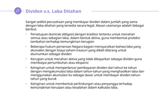 Dividen v.s. Laba Ditahan
Sangat sedikit perusahaan yang membayar dividen dalam jumlah yang sama
dengan laba ditahan yang tersedia secara legal. Alasan utamanya adalah Sebagai
berikut:
• Persetujuan (kontrak obligasi) dengan kreditor tertentu untuk menahan
semua atau sebagian laba, dalam bentuk aktiva, guna membentuk proteksi
tambahan terhadap kemungkinan kerugian
• Beberapa hukum perseroan Negara bagian mensyaratkan bahwa laba yang
ekuivalen dengan biaya saham treasuri yang dibeli dilarang untuk
diumumkan sebagai dividen
• Kerugian untuk menahan aktiva yang tidak dibayarkan sebagai dividen guna
membiayai pertumbuhan atau ekspansi
• Keinginan untuk memperlancar pembayaran dividen dari tahun ke tahun
dengan mengakumulasi laba dalam tahun-tahun yang menghasilkan laba dan
menggunakan akumulasi itu sebagai dasar untuk membayar dividen tahun-
tahun yang buruk
• Keinginan untuk membentuk perlindungan atau penyangga terhadap
kemungkinan kerugian atau kesalahan dalam kalkulasi laba.
 