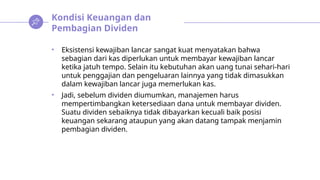 Kondisi Keuangan dan
Pembagian Dividen
• Eksistensi kewajiban lancar sangat kuat menyatakan bahwa
sebagian dari kas diperlukan untuk membayar kewajiban lancar
ketika jatuh tempo. Selain itu kebutuhan akan uang tunai sehari-hari
untuk penggajian dan pengeluaran lainnya yang tidak dimasukkan
dalam kewajiban lancar juga memerlukan kas.
• Jadi, sebelum dividen diumumkan, manajemen harus
mempertimbangkan ketersediaan dana untuk membayar dividen.
Suatu dividen sebaiknya tidak dibayarkan kecuali baik posisi
keuangan sekarang ataupun yang akan datang tampak menjamin
pembagian dividen.
 