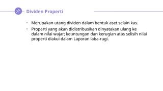 Dividen Properti
• Merupakan utang dividen dalam bentuk aset selain kas.
• Properti yang akan didistribusikan dinyatakan ulang ke
dalam nilai wajar; keuntungan dan kerugian atas selisih nilai
properti diakui dalam Laporan laba-rugi.
 