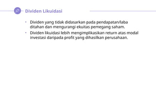 Dividen Likuidasi
• Dividen yang tidak didasarkan pada pendapatan/laba
ditahan dan mengurangi ekuitas pemegang saham.
• Dividen likuidasi lebih mengimplikasikan return atas modal
investasi daripada profit yang dihasilkan perusahaan.
 