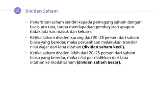 Dividen Saham
• Penerbitan saham sendiri kepada pemegang saham dengan
basis pro rata, tanpa mendapatkan pembayaran apapun
(tidak ada kas masuk dan keluar).
• Ketika saham dividen kurang dari 20–25 persen dari saham
biasa yang beredar, maka perusahaan melakukan transfer
nilai wajar dari laba ditahan (dividen saham kecil).
• Ketika saham dividen lebih dari 20–25 persen dari saham
biasa yang beredar, maka nilai par dialihkan dari laba
ditahan ke modal saham (dividen saham besar).
 