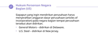 Hukum Perseroan Negara
Bagian (US)
Siapapun yang ingin mendirikan perusahaan harus
menyerahkan anggaran dasar perusahaan (articles of
incorporation) pada negara bagian tempat perusahaan
tersebut akan didirikan.
• General Motors – didirikan di Delaware.
• U.S. Steel – didirikan di New Jersey.
 