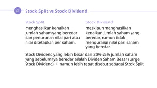 Stock Split vs Stock Dividend
Stock Split
menghasilkan kenaikan
jumlah saham yang beredar
dan penurunan nilai pari atau
nilai ditetapkan per saham.
Stock Dividend
meskipun menghasilkan
kenaikan jumlah saham yang
beredar, namun tidak
mengurangi nilai pari saham
yang beredar.
Stock Dividend yang lebih besar dari 20%-25% jumlah saham
yang sebelumnya beredar adalah Dividen Saham Besar (Large
Stock Dividend)  namun lebih tepat disebut sebagai Stock Split
 