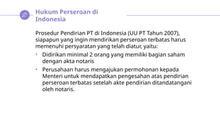 Hukum Perseroan di
Indonesia
Prosedur Pendirian PT di Indonesia (UU PT Tahun 2007),
siapapun yang ingin mendirikan perseroan terbatas harus
memenuhi persyaratan yang telah diatur, yaitu:
• Didirikan minimal 2 orang yang memiliki bagian saham
dengan akta notaris
• Perusahaan harus mengajukan permohonan kepada
Menteri untuk mendapatkan pengesahan atas pendirian
perseroan terbatas setelah akte pendirian ditandatangani
oleh notaris.
 