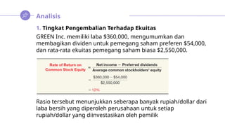Analisis
1. Tingkat Pengembalian Terhadap Ekuitas
GREEN Inc. memiliki laba $360,000, mengumumkan dan
membagikan dividen untuk pemegang saham preferen $54,000,
dan rata-rata ekuitas pemegang saham biasa $2,550,000.
Rasio tersebut menunjukkan seberapa banyak rupiah/dollar dari
laba bersih yang diperoleh perusahaan untuk setiap
rupiah/dollar yang diinvestasikan oleh pemilik
 