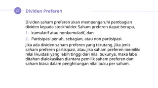 Dividen Preferen
Dividen saham preferen akan mempengaruhi pembagian
dividen kepada stockholder. Saham preferen dapat berupa,
1. kumulatif atau nonkumulatif, dan
2. Partisipasi penuh, sebagian, atau non partisipasi.
Jika ada dividen saham preferen yang terutang, jika jenis
saham preferen partisipasi, atau jika saham preferen memiliki
nilai likuidasi yang lebih tinggi dari nilai bukunya, maka laba
ditahan dialokasikan diantara pemilik saham preferen dan
saham biasa dalam penghitungan nilai buku per saham.
 