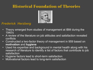 Historical Foundation of Theories   Frederick  Herzberg Theory emerged from studies of management at IBM during the 1940's A review of the literature on job attitudes and satisfaction revealed conflicts Constructed a two-factor theory of management in 959 based on  motivation  and  hygiene Used his expertise and background in mental health along with his research of literature to identify a list of factors that contribute to job satisfaction Hygiene factors lead to short-term satisfaction Motivational factors lead to long-term satisfaction        