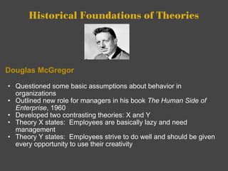 Historical Foundations of Theories Douglas McGregor Questioned some basic assumptions about behavior in organizations Outlined new role for managers in his book  The Human Side of Enterprise , 1960 Developed two contrasting theories: X and Y Theory X states:  Employees are basically lazy and need management Theory Y states:  Employees strive to do well and should be given every opportunity to use their creativity 