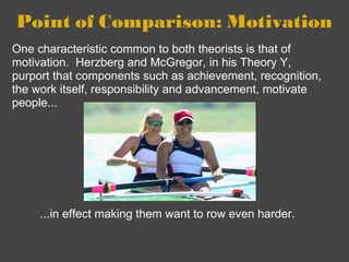 Point of Comparison: Motivation ...in effect making them want to row even harder.  One characteristic common to both theorists is that of motivation.  Herzberg and McGregor, in his Theory Y, purport that components such as achievement, recognition, the work itself, responsibility and advancement, motivate people... 