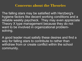 Concerns about the Theories   The falling stars may be satisfied with Herzberg's hygiene factors like decent working conditions and a reliable weekly paycheck.  They may even appreciate Theory X type management because they do not want to be involved in organizational problem-solving.     A good leader must satisfy these desires and find a way for falling stars to contribute to rather than withdraw from or create conflict within the school community.      