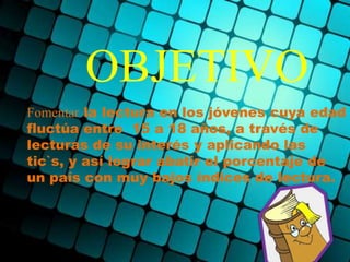 OBJETIVO
Fomentar la lectura en los jóvenes cuya edad
fluctúa entre 15 a 18 años, a través de
lecturas de su interés y aplicando las
tic`s, y así lograr abatir el porcentaje de
un país con muy bajos índices de lectura.