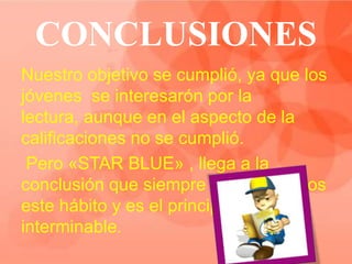 CONCLUSIONES
Nuestro objetivo se cumplió, ya que los
jóvenes se interesarón por la
lectura, aunque en el aspecto de la
calificaciones no se cumplió.
 Pero «STAR BLUE» , llega a la
conclusión que siempre contagiaremos
este hábito y es el principio no
interminable.
 