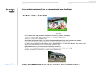 Strategia 
marki 
© Starbrands / 2013 
Grupa docelowa PHU Alexander 
Rekomendujemy skupienie się na następującej grupie docelowej. 
EXTENDED TARGET: NURTURERS 
MID-CLASS 
•Pary w średnim wieku 30-40, nastawione na stabilizację i jakość życia a nie pogoń za pieniędzmi. 
•Kierownicy średnich i dużych polskich i zagranicznych firm ze średnich i dużych miast.. 
•Miesięczne zarobki brutto 5-15.000zł / osobę. 
•Szukają okazji do osobistego rozwoju,, chcą znaleźć wygodną pracę, prowadzić proste życie, korzystać z czasu wolnego. 
•Szukają produktów bezpiecznych, naturalnych, o dobrej jakości, i designie po przystępnej cenie. 
•W wyborze domu i ogrodzenia kierują się dobrem rodziny i wybierają produkty ze średniej półki wg zasady `good value for money`. 
•Wybierają produkty dobre jakościowo i trwałe produkty za rozsądną cenę. 
•Mieszkają pod miastem w ok. 120-200m domach z poddaszem i ogródkiem. 
•Ogrodzenie jest najczęściej proste ale solidne, mocne z szeroką bramą, coraz częściej z automatyką 
•Oczekują kompletnej obsługi (doradztwo + montaż + serwis pogwarancyjny). 
GŁÓWNA OCZEKIWANA KORZYŚĆ: BEZPIECZEŃSTWO I INTYMNOŚĆ (WYDZIELENIE NIERUCHOMOŚCI) 
 