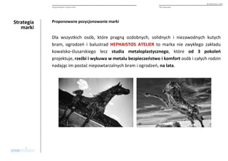 Strategia 
marki 
© Starbrands / 2013 
Pozycjonowanie i nazwa marki PHU Alexander 
Proponowane pozycjonowanie marki 
Dla wszystkich osób, które pragną ozdobnych, solidnych i niezawodnych kutych 
bram, ogrodzeń i balustrad HEPHAISTOS ATELIER to marka nie zwykłego zakładu 
kowalsko-ślusarskiego lecz studia metaloplastycznego, które od 3 pokoleń 
projektuje, rzeźbi i wykuwa w metalu bezpieczeństwo i komfort osób i całych rodzin 
nadając im postać niepowtarzalnych bram i ogrodzeń, na lata. 
 