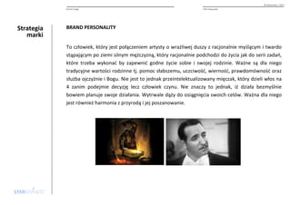 Strategia 
marki 
© Starbrands / 2013 
Brand image PHU Alexander 
BRAND PERSONALITY 
To człowiek, który jest połączeniem artysty o wrażliwej duszy z racjonalnie myślącym i twardo 
stąpającym po ziemi silnym mężczyzną, który racjonalnie podchodzi do życia jak do serii zadań, 
które trzeba wykonać by zapewnić godne życie sobie i swojej rodzinie. Ważne są dla niego 
tradycyjne wartości rodzinne tj. pomoc słabszemu, uczciwość, wierność, prawdomówność oraz 
służba ojczyźnie i Bogu. Nie jest to jednak przeintelektualizowany mięczak, który dzieli włos na 
4 zanim podejmie decyzję lecz człowiek czynu. Nie znaczy to jednak, iż działa bezmyślnie 
bowiem planuje swoje działania. Wytrwale dąży do osiągnięcia swoich celów. Ważna dla niego 
jest również harmonia z przyrodą i jej poszanowanie. 
 