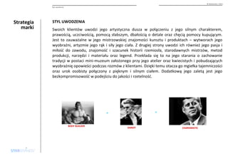 Strategia 
marki 
© Starbrands / 2013 
Styl uwodzenia 
STYL UWODZENIA 
Swoich klientów uwodzi jego artystyczna dusza w połączeniu z jego silnym charakterem, 
prawością, uczciwością, pomocą słabszym, dbałością o detale oraz chęcią pomocy kupującym. 
Jest to zauważalne w jego mistrzowskiej znajomości kunsztu i produktach – wytworach jego 
wyobraźni, artyzmie jego rąk i siły jego ciała. Z drugiej strony uwodzi ich również jego pasja i 
miłość do zawodu, znajomość i szacunek historii rzemiosła, starodawnych mistrzów, metod 
produkcji, narzędzi i materiału oraz legend. Przekłada się to na jego starania o zachowanie 
tradycji w postaci mini-muzeum założonego przy jego atelier oraz kwiecistych i pobudzających 
wyobrażnię opowieści podczas rozmów z klientami. Dzięki temu otacza go mgiełka tajemniczości 
oraz urok osobisty połączony z pięknym i silnym ciałem. Dodatkową jego zaletą jest jego 
bezkompromisowość w podejściu do jakości i rzetelność. 
DANDY CHARISMATIC 
BODY BUILDER 
+ + 
 
