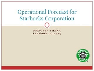 Operational Forecast for
 Starbucks Corporation

      MANOELA VIEIRA
      JANUARY 12, 2009
 