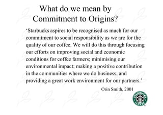 What do we mean by
   Commitment to Origins?
‘Starbucks aspires to be recognised as much for our
commitment to social responsibility as we are for the
quality of our coffee. We will do this through focusing
our efforts on improving social and economic
conditions for coffee farmers; minimising our
environmental impact; making a positive contribution
in the communities where we do business; and
providing a great work environment for our partners.’
                                  Orin Smith, 2001
 