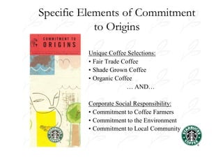 Specific Elements of Commitment
            to Origins

         Unique Coffee Selections:
         • Fair Trade Coffee
         • Shade Grown Coffee
         • Organic Coffee
                        … AND…

         Corporate Social Responsibility:
         • Commitment to Coffee Farmers
         • Commitment to the Environment
         • Commitment to Local Community
 