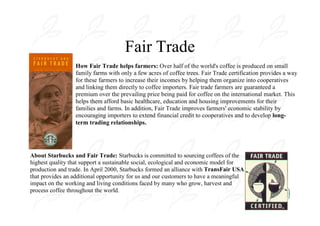 Fair Trade
                  How Fair Trade helps farmers: Over half of the world's coffee is produced on small
                  family farms with only a few acres of coffee trees. Fair Trade certification provides a way
                  for these farmers to increase their incomes by helping them organize into cooperatives
                  and linking them directly to coffee importers. Fair trade farmers are guaranteed a
                  premium over the prevailing price being paid for coffee on the international market. This
                  helps them afford basic healthcare, education and housing improvements for their
                  families and farms. In addition, Fair Trade improves farmers' economic stability by
                  encouraging importers to extend financial credit to cooperatives and to develop long-
                  term trading relationships.




About Starbucks and Fair Trade: Starbucks is committed to sourcing coffees of the
highest quality that support a sustainable social, ecological and economic model for
production and trade. In April 2000, Starbucks formed an alliance with TransFair USA
that provides an additional opportunity for us and our customers to have a meaningful
impact on the working and living conditions faced by many who grow, harvest and
process coffee throughout the world.
 