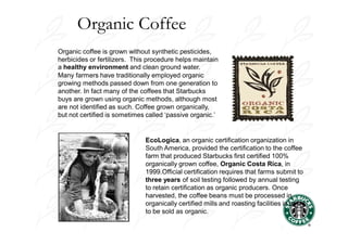Organic Coffee
Organic coffee is grown without synthetic pesticides,
herbicides or fertilizers. This procedure helps maintain
a healthy environment and clean ground water.
Many farmers have traditionally employed organic
growing methods passed down from one generation to
another. In fact many of the coffees that Starbucks
buys are grown using organic methods, although most
are not identified as such. Coffee grown organically,
but not certified is sometimes called ‘passive organic.’


                              EcoLogica, an organic certification organization in
                              South America, provided the certification to the coffee
                              farm that produced Starbucks first certified 100%
                              organically grown coffee, Organic Costa Rica, in
                              1999.Official certification requires that farms submit to
                              three years of soil testing followed by annual testing
                              to retain certification as organic producers. Once
                              harvested, the coffee beans must be processed in
                              organically certified mills and roasting facilities in order
                              to be sold as organic.
 