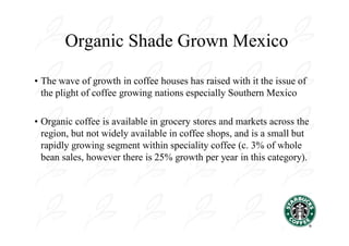 Organic Shade Grown Mexico

• The wave of growth in coffee houses has raised with it the issue of
  the plight of coffee growing nations especially Southern Mexico

• Organic coffee is available in grocery stores and markets across the
  region, but not widely available in coffee shops, and is a small but
  rapidly growing segment within speciality coffee (c. 3% of whole
  bean sales, however there is 25% growth per year in this category).
 