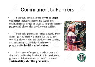 Commitment to Farmers
•         Starbucks commitment to coffee origin
    countries includes addressing social and
    environmental issues in order to help sustain the
    people and places that produce our coffees.

•        Starbucks purchases coffee directly from
    farms, paying high premiums for the coffee,
    working closely with the producers on quality,
    and encouraging participation in social
    programs for health and education.

•          Purchases of organic, shade grown and
    fair trade coffees by Starbucks all contribute to
    greater social, economic and environmental
    sustainability of coffee production.
 