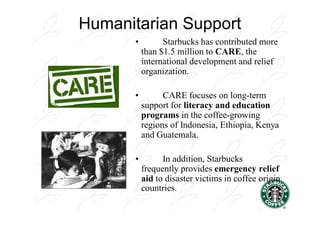 Humanitarian Support
      •         Starbucks has contributed more
          than $1.5 million to CARE, the
          international development and relief
          organization.

      •         CARE focuses on long-term
          support for literacy and education
          programs in the coffee-growing
          regions of Indonesia, Ethiopia, Kenya
          and Guatemala.

      •         In addition, Starbucks
          frequently provides emergency relief
          aid to disaster victims in coffee origin
          countries.
 