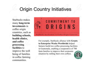 Origin Country Initiatives

Starbucks makes
many long-term
investments in
coffee origin
countries, such as
building schools,
health clinics,
and coffee           For example, Starbucks alliance with Grants
                     to Enterprise Works Worldwide helped
processing           farmers build two coffee processing facilities
facilities to        in Guatemala, enabling a cooperative of 700
improve the well     farm families to improve their economic
being of families    situation by milling their own coffees.
in coffee farming
communities.
 
