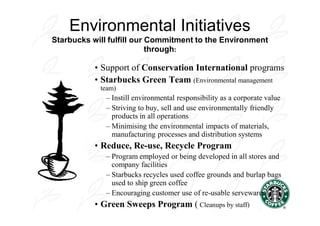 Environmental Initiatives
Starbucks will fulfill our Commitment to the Environment
                           through:

           • Support of Conservation International programs
           • Starbucks Green Team (Environmental management
            team)
              – Instill environmental responsibility as a corporate value
              – Striving to buy, sell and use environmentally friendly
                products in all operations
              – Minimising the environmental impacts of materials,
                manufacturing processes and distribution systems
           • Reduce, Re-use, Recycle Program
              – Program employed or being developed in all stores and
                company facilities
              – Starbucks recycles used coffee grounds and burlap bags
                used to ship green coffee
              – Encouraging customer use of re-usable serveware
           • Green Sweeps Program ( Cleanups by staff)
 