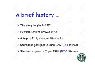 A brief history ...
 The story begins in 1971

 Howard Schultz arrives 1982

 A trip to Italy changes Starbucks

 Starbucks goes public June 1992 (165 stores)

 Starbucks opens in Japan 1996 (1006 Stores)
 